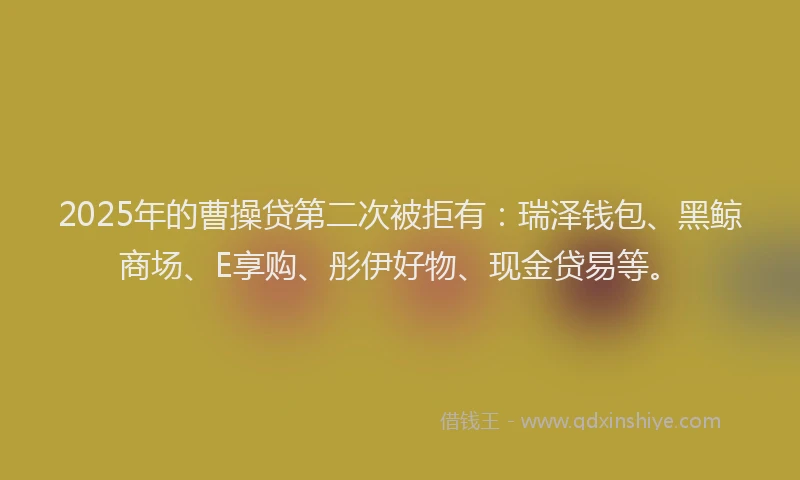 2025年的曹操贷第二次被拒有：瑞泽钱包、黑鲸商场、E享购、彤伊好物、现金贷易等。