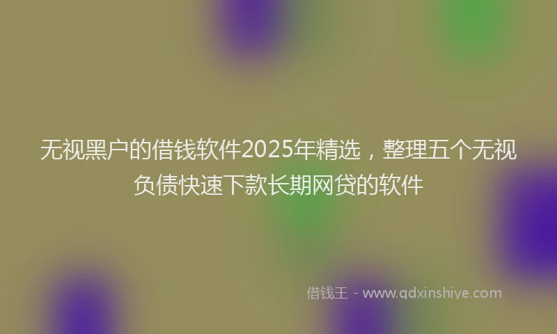 无视黑户的借钱软件2025年精选，整理五个无视负债快速下款长期网贷的软件