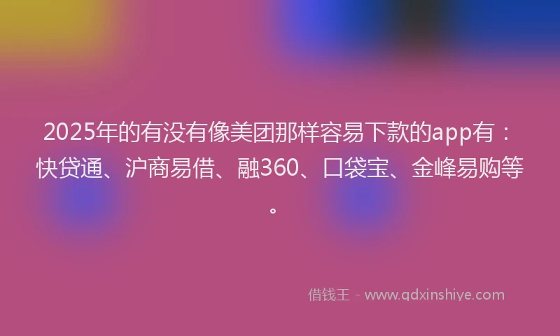 2025年的有没有像美团那样容易下款的app有：快贷通、沪商易借、融360、口袋宝、金峰易购等。