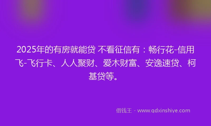 2025年的有房就能贷 不看征信有：畅行花-信用飞-飞行卡、人人聚财、爱木财富、安逸速贷、柯基贷等。