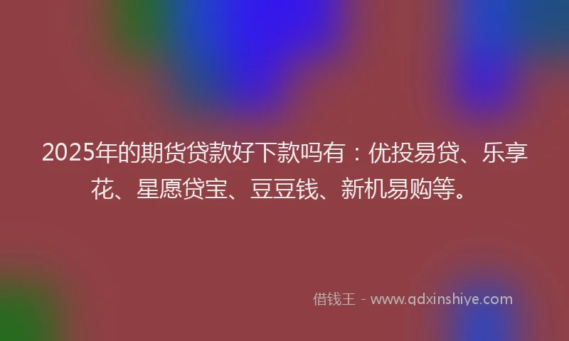 2025年的期货贷款好下款吗有：优投易贷、乐享花、星愿贷宝、豆豆钱、新机易购等。