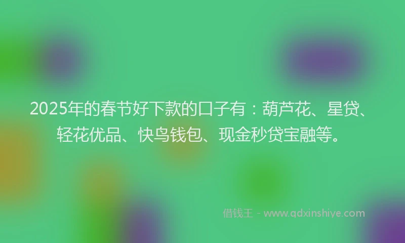 2025年的春节好下款的口子有：葫芦花、星贷、轻花优品、快鸟钱包、现金秒贷宝融等。