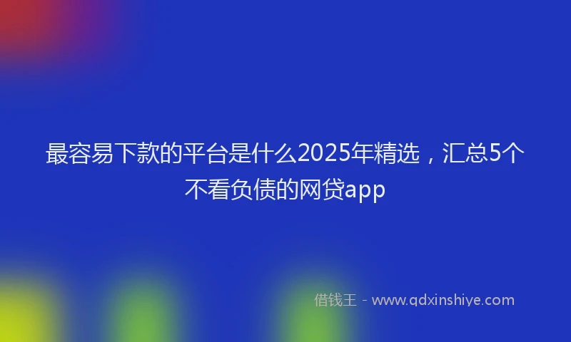 最容易下款的平台是什么2025年精选，汇总5个不看负债的网贷app