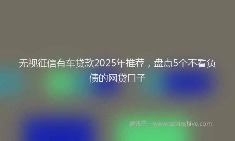 无视征信有车贷款2025年推荐，盘点5个不看负债的网贷口子