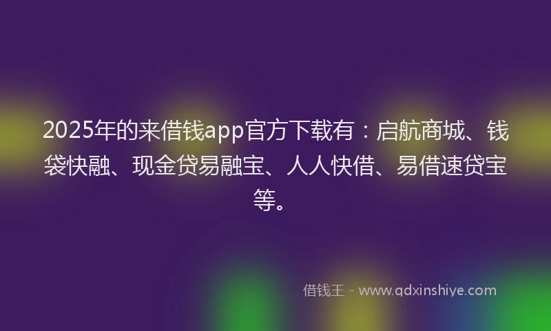 2025年的来借钱app官方下载有：启航商城、钱袋快融、现金贷易融宝、人人快借、易借速贷宝等。