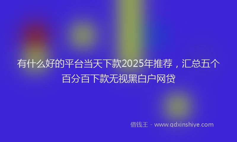 有什么好的平台当天下款2025年推荐，汇总五个百分百下款无视黑白户网贷