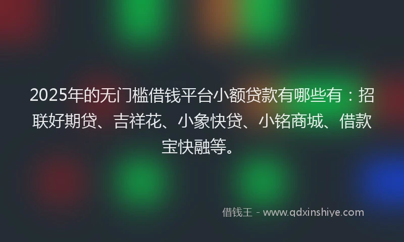 2025年的无门槛借钱平台小额贷款有哪些有：招联好期贷、吉祥花、小象快贷、小铭商城、借款宝快融等。