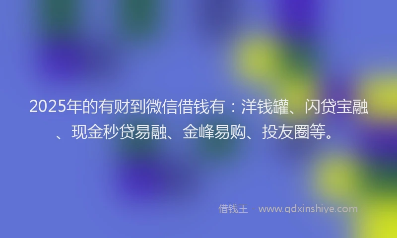 2025年的有财到微信借钱有：洋钱罐、闪贷宝融、现金秒贷易融、金峰易购、投友圈等。
