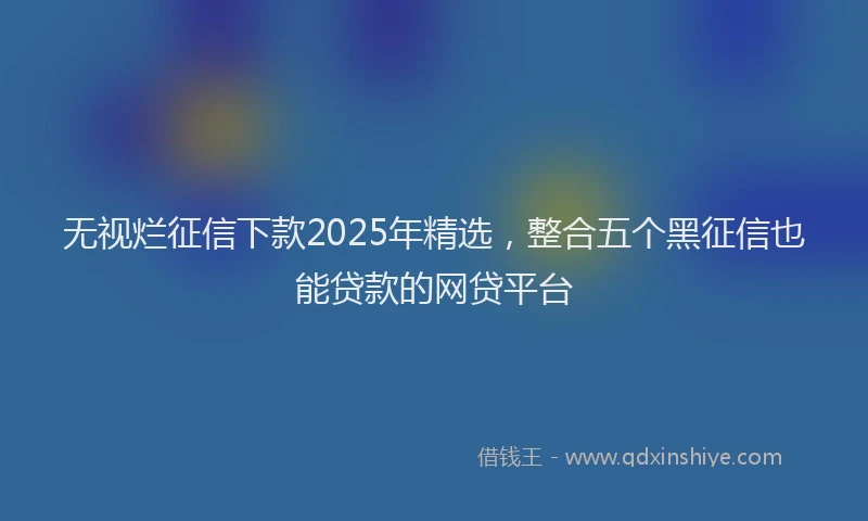 无视烂征信下款2025年精选，整合五个黑征信也能贷款的网贷平台