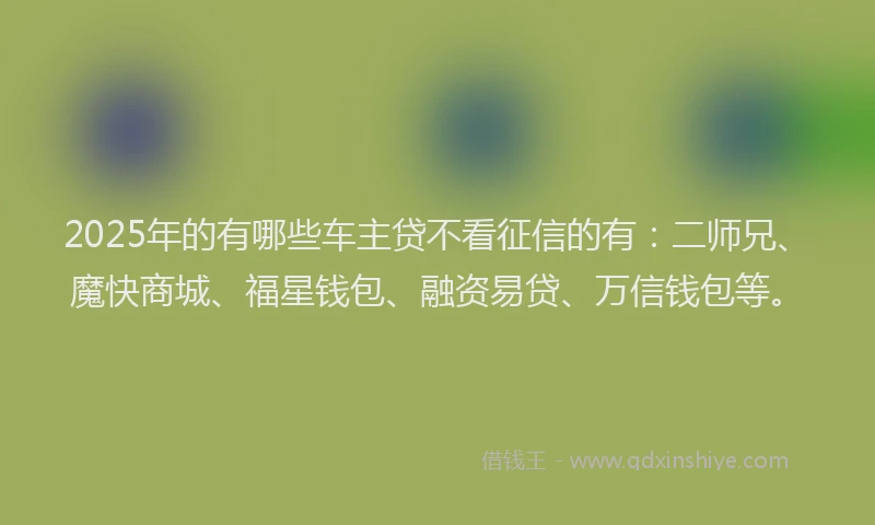 2025年的有哪些车主贷不看征信的有：二师兄、魔快商城、福星钱包、融资易贷、万信钱包等。