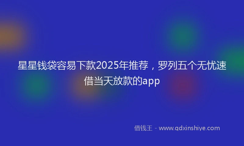 星星钱袋容易下款2025年推荐，罗列五个无忧速借当天放款的app