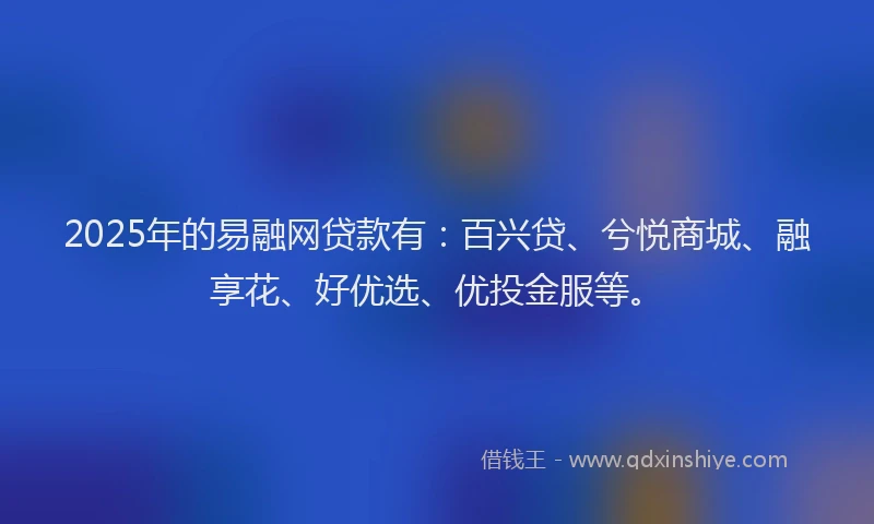 2025年的易融网贷款有：百兴贷、兮悦商城、融享花、好优选、优投金服等。