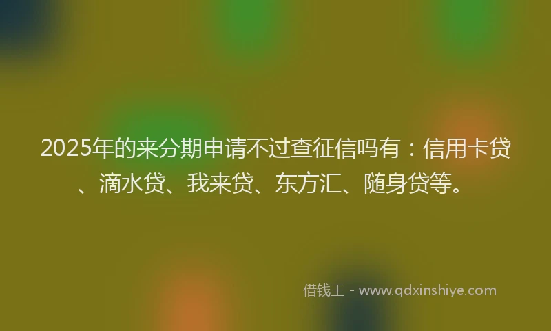 2025年的来分期申请不过查征信吗有：信用卡贷、滴水贷、我来贷、东方汇、随身贷等。