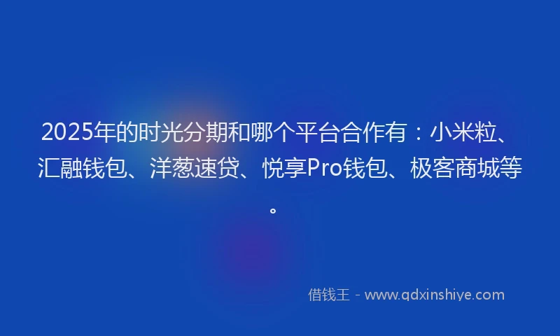 2025年的时光分期和哪个平台合作有：小米粒、汇融钱包、洋葱速贷、悦享Pro钱包、极客商城等。