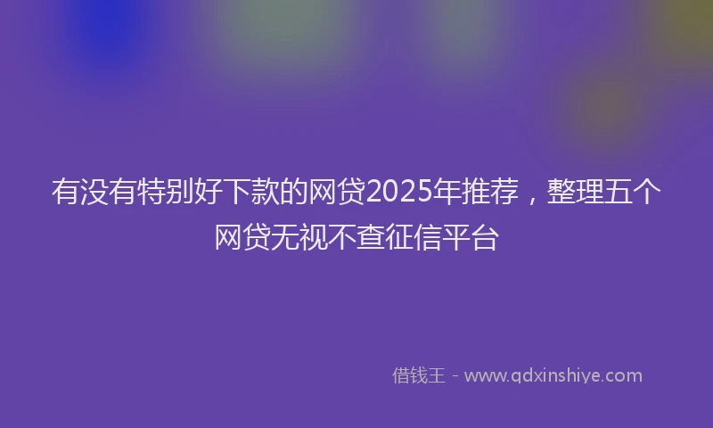 有没有特别好下款的网贷2025年推荐，整理五个网贷无视不查征信平台