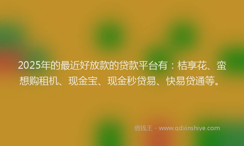 2025年的最近好放款的贷款平台有：桔享花、蛮想购租机、现金宝、现金秒贷易、快易贷通等。