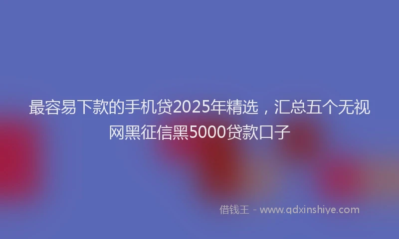 最容易下款的手机贷2025年精选，汇总五个无视网黑征信黑5000贷款口子