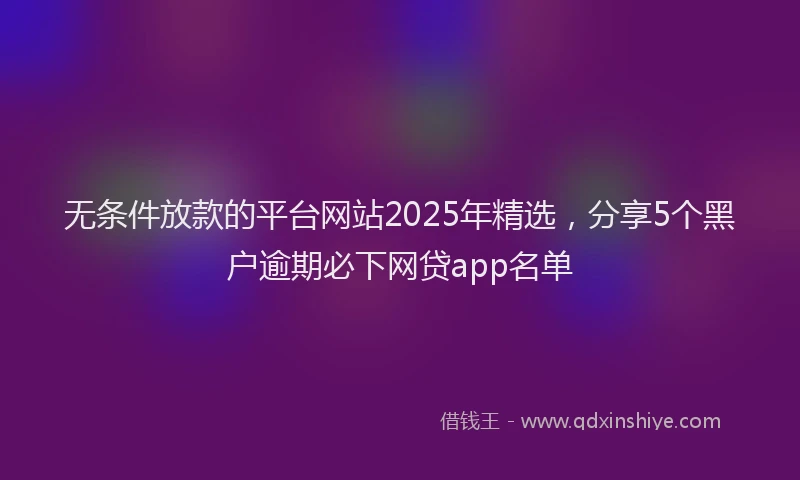 无条件放款的平台网站2025年精选，分享5个黑户逾期必下网贷app名单