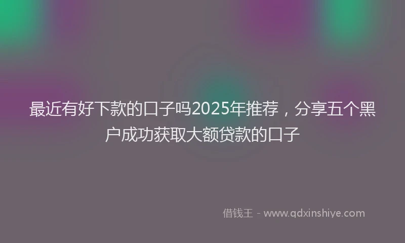 最近有好下款的口子吗2025年推荐，分享五个黑户成功获取大额贷款的口子
