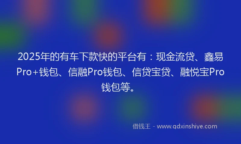 2025年的有车下款快的平台有：现金流贷、鑫易Pro+钱包、信融Pro钱包、信贷宝贷、融悦宝Pro钱包等。