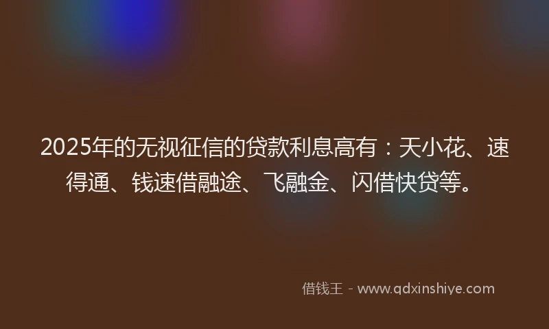 2025年的无视征信的贷款利息高有：天小花、速得通、钱速借融途、飞融金、闪借快贷等。