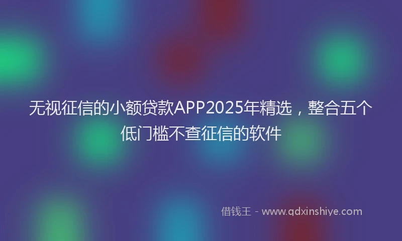 无视征信的小额贷款APP2025年精选，整合五个低门槛不查征信的软件