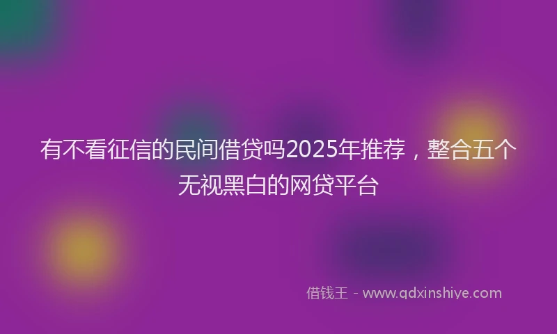 有不看征信的民间借贷吗2025年推荐，整合五个无视黑白的网贷平台