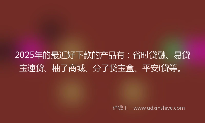 2025年的最近好下款的产品有：省时贷融、易贷宝速贷、柚子商城、分子贷宝盒、平安i贷等。