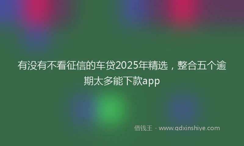 有没有不看征信的车贷2025年精选，整合五个逾期太多能下款app