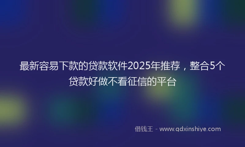 最新容易下款的贷款软件2025年推荐，整合5个贷款好做不看征信的平台