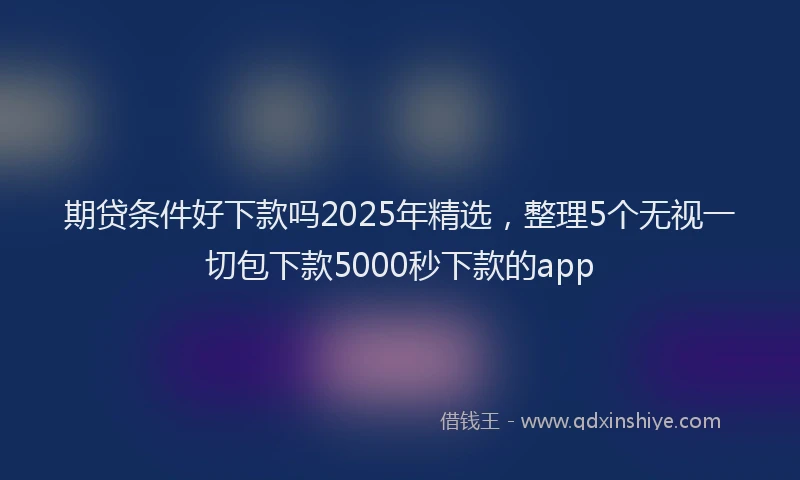期贷条件好下款吗2025年精选，整理5个无视一切包下款5000秒下款的app