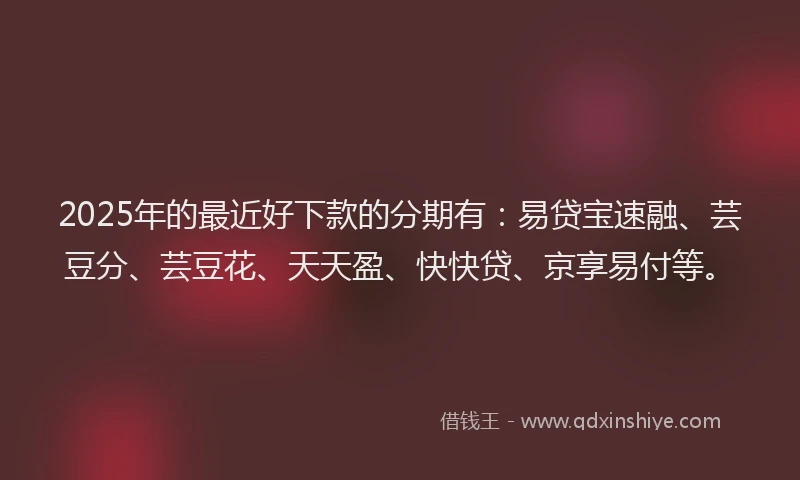 2025年的最近好下款的分期有：易贷宝速融、芸豆分、芸豆花、天天盈、快快贷、京享易付等。
