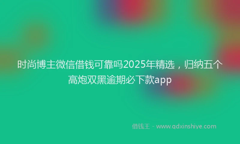 时尚博主微信借钱可靠吗2025年精选，归纳五个高炮双黑逾期必下款app