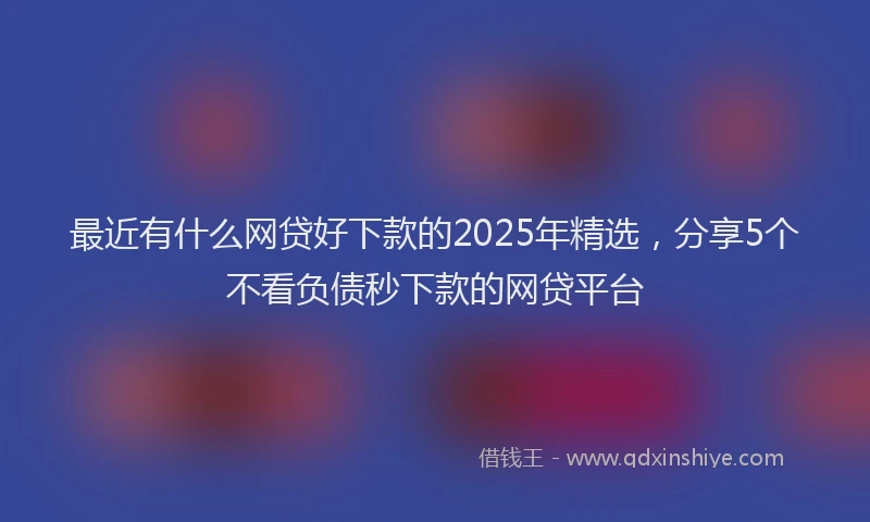最近有什么网贷好下款的2025年精选，分享5个不看负债秒下款的网贷平台