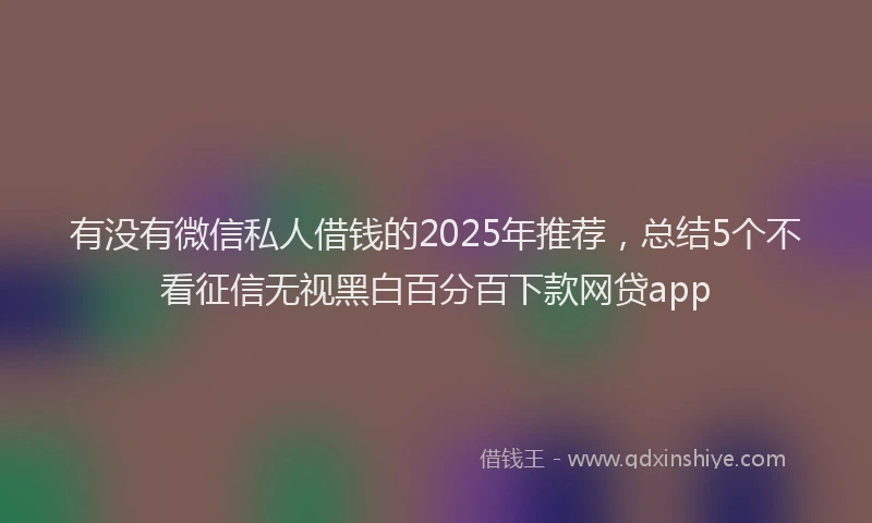 有没有微信私人借钱的2025年推荐，总结5个不看征信无视黑白百分百下款网贷app