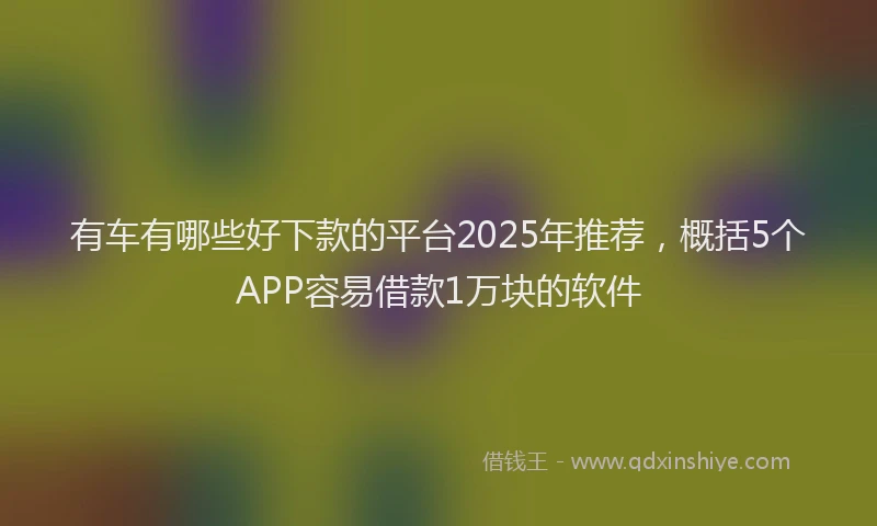 有车有哪些好下款的平台2025年推荐，概括5个APP容易借款1万块的软件