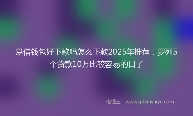 易借钱包好下款吗怎么下款2025年推荐，罗列5个贷款10万比较容易的口子