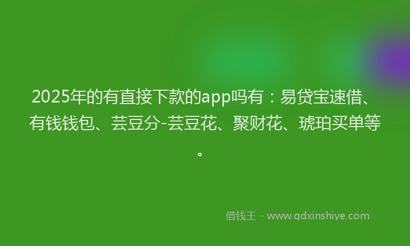 2025年的有直接下款的app吗有：易贷宝速借、有钱钱包、芸豆分-芸豆花、聚财花、琥珀买单等。