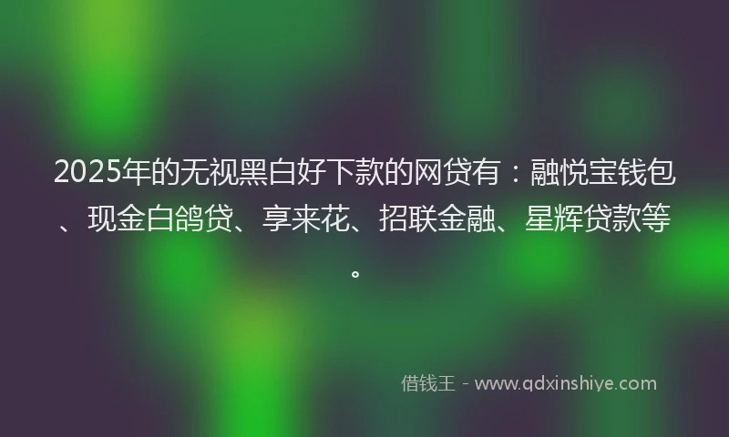 2025年的无视黑白好下款的网贷有：融悦宝钱包、现金白鸽贷、享来花、招联金融、星辉贷款等。