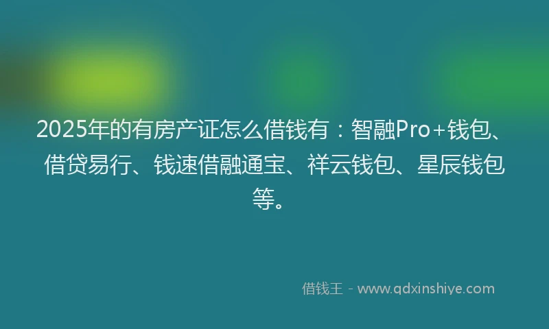 2025年的有房产证怎么借钱有：智融Pro+钱包、借贷易行、钱速借融通宝、祥云钱包、星辰钱包等。