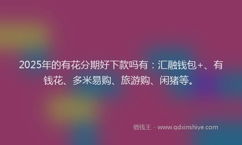 2025年的有花分期好下款吗有：汇融钱包+、有钱花、多米易购、旅游购、闲猪等。