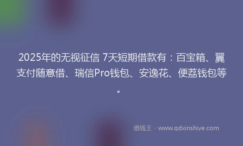 2025年的无视征信 7天短期借款有：百宝箱、翼支付随意借、瑞信Pro钱包、安逸花、便荔钱包等。