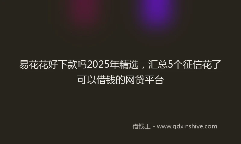 易花花好下款吗2025年精选，汇总5个征信花了可以借钱的网贷平台