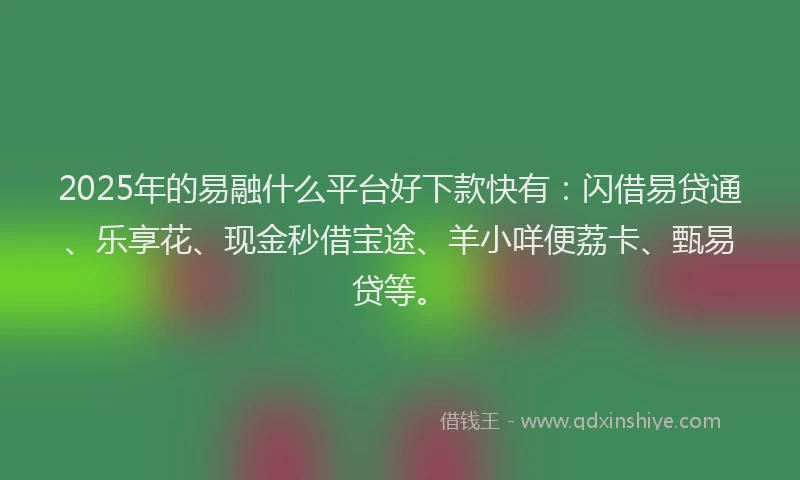 2025年的易融什么平台好下款快有：闪借易贷通、乐享花、现金秒借宝途、羊小咩便荔卡、甄易贷等。