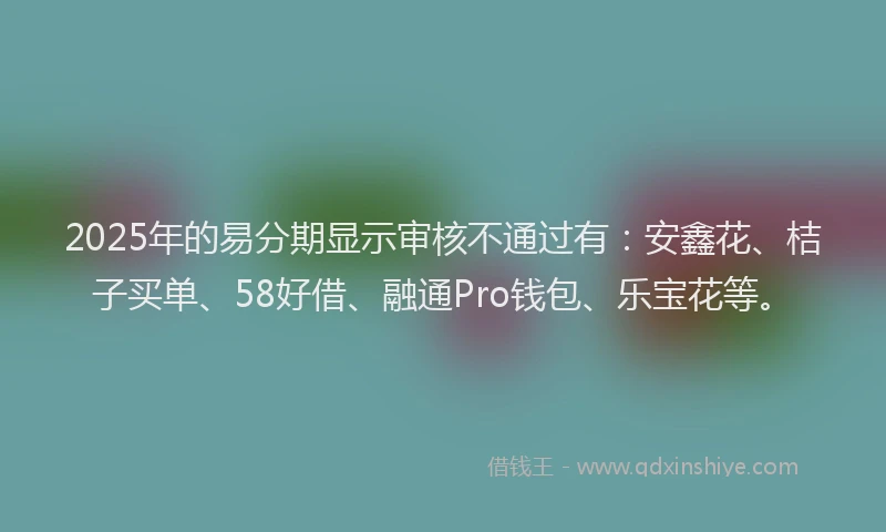 2025年的易分期显示审核不通过有：安鑫花、桔子买单、58好借、融通Pro钱包、乐宝花等。