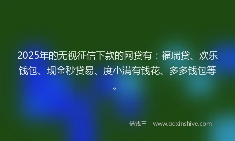 2025年的无视征信下款的网贷有：福瑞贷、欢乐钱包、现金秒贷易、度小满有钱花、多多钱包等。