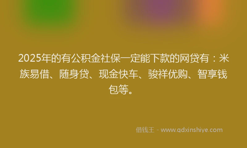 2025年的有公积金社保一定能下款的网贷有：米族易借、随身贷、现金快车、骏祥优购、智享钱包等。