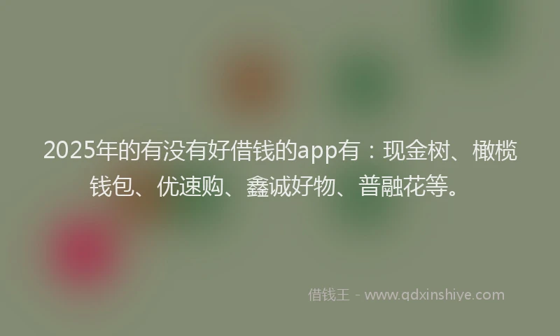 2025年的有没有好借钱的app有：现金树、橄榄钱包、优速购、鑫诚好物、普融花等。