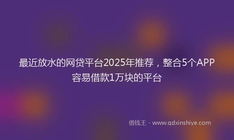 最近放水的网贷平台2025年推荐，整合5个APP容易借款1万块的平台