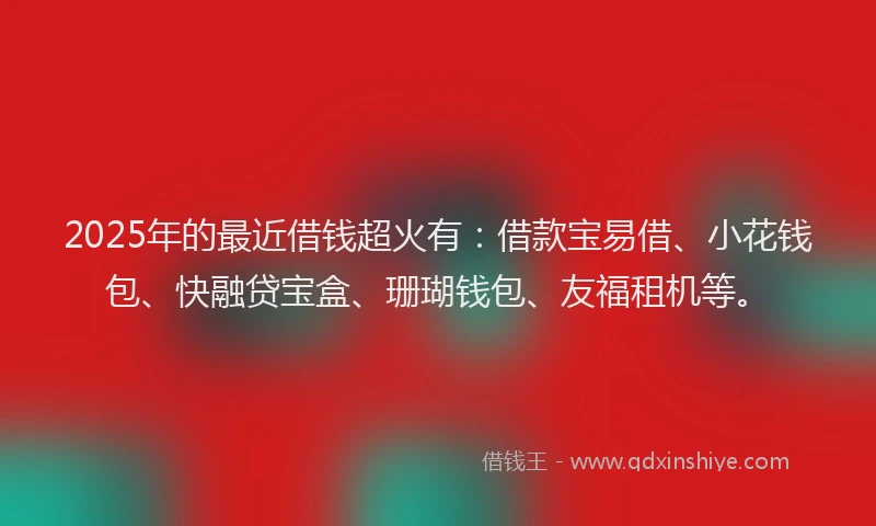 2025年的最近借钱超火有：借款宝易借、小花钱包、快融贷宝盒、珊瑚钱包、友福租机等。